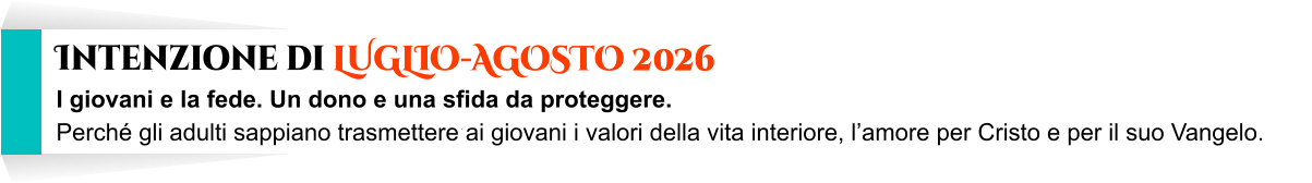 I giovani e la fede. Un dono e una sfida da proteggere. Perché gli adulti sappiano trasmettere ai giovani i valori della vita interiore, l’amore per Cristo e per il suo Vangelo.       Intenzione di LUGLIO-AGOSTO 2026